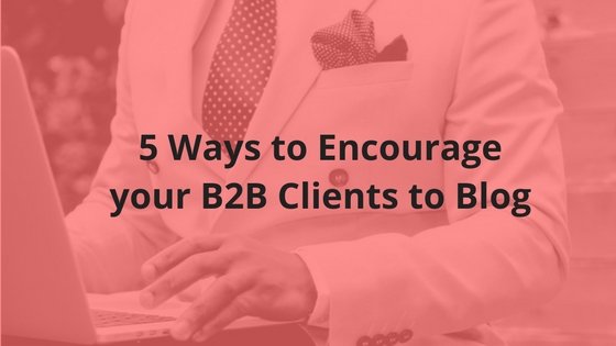 5 Ways to Encourage your B2B Clients to Blog